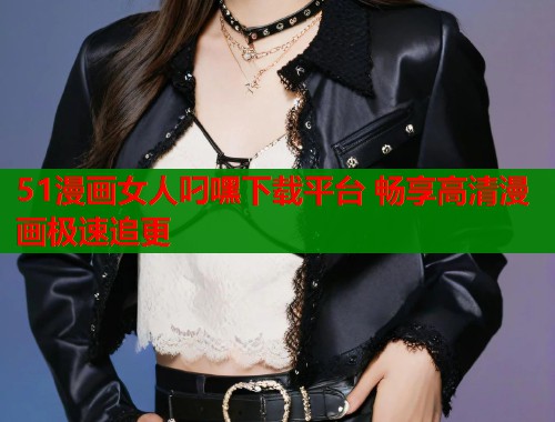 51漫画女人叼嘿下载平台 畅享高清漫画极速追更  第1张