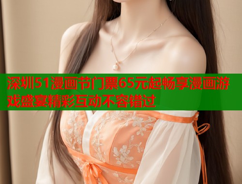 深圳51漫画节门票65元起畅享漫画游戏盛宴精彩互动不容错过  第1张