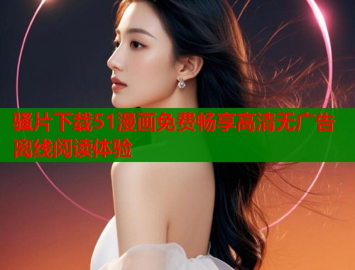 骚片下载51漫画免费畅享高清无广告离线阅读体验  第1张